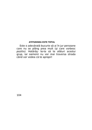 ATITUDINEA ESTE TOTUL

Este o adevărată bucurie să ai în jur persoane
care nu se plâng prea mult (şi care vorbesc
pozitiv). Hotărăş- te-te să te alături acestui
grup, iar oamenii nu vor mai traversa strada
când vor vedea că te apropii!

104

 
