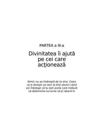 PARTEA a III-a

Divinitatea îi ajută
pe cei care
acţionează
Nimic nu se întâmplă de la sine. Ceea
ce-ţi doreşti va veni la tine atunci când
vei înţelege că tu eşti acela care trebuie
să determine lucrurile să-ţi răsară în

 