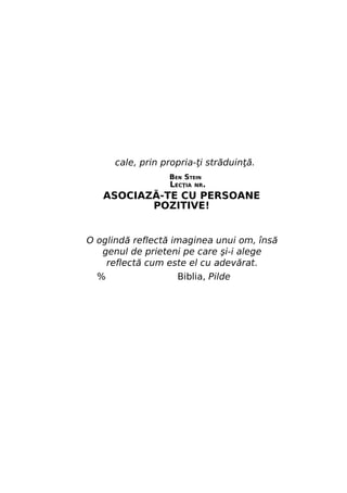 cale, prin propria-ţi străduinţă.
BEN STEIN

LECŢIA

NR.

ASOCIAZĂ-TE CU PERSOANE
POZITIVE!
O oglindă reflectă imaginea unui om, însă
genul de prieteni pe care şi-i alege
reflectă cum este el cu adevărat.
%

Biblia, Pilde

 