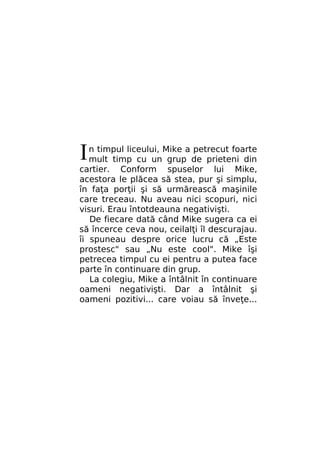 I

n timpul liceului, Mike a petrecut foarte
mult timp cu un grup de prieteni din
cartier. Conform spuselor lui Mike,
acestora le plăcea să stea, pur şi simplu,
în faţa porţii şi să urmărească maşinile
care treceau. Nu aveau nici scopuri, nici
visuri. Erau întotdeauna negativişti.
De fiecare dată când Mike sugera ca ei
să încerce ceva nou, ceilalţi îl descurajau.
îi spuneau despre orice lucru că „Este
prostesc" sau „Nu este cool". Mike îşi
petrecea timpul cu ei pentru a putea face
parte în continuare din grup.
La colegiu, Mike a întâlnit în continuare
oameni negativişti. Dar a întâlnit şi
oameni pozitivi... care voiau să înveţe...

 