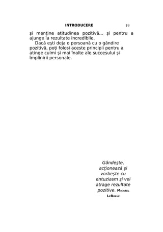 INTRODUCERE

19

şi menţine atitudinea pozitivă... şi pentru a
ajunge la rezultate incredibile.
Dacă eşti deja o persoană cu o gândire
pozitivă, poţi folosi aceste principii pentru a
atinge culmi şi mai înalte ale succesului şi
împlinirii personale.

Gândeşte,
acţionează şi
vorbeşte cu
entuziasm şi vei
atrage rezultate
pozitive. MICHAEL
LEBOEUF

 