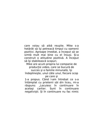 care voiau să aibă reuşite. Mike s-a
hotărăt să îşi petreacă timpul cu oamenii
pozitivi. Aproape imediat, a început să se
simtă mult mai bine cu el însuşi. Şi-a
construit o atitudine pozitivă. A început
să îşi stabilească scopuri.
Mike are acum propria lui companie de
producţie video, care se bucură de
succes şi o familie minunată, îşi
îndeplineşte, unul câte unul, fiecare scop
pe care şi
1-a propus. Când l-am întrebat ce s-a
întâmplat cu prietenii săi din liceu, mi-a
răspuns: „Locuiesc în continuare în
acelaşi cartier. Sunt în continuare
negativişti. Şi în continuare nu fac nimic

 