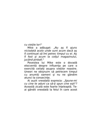 cu vieţile lor!"
Mike a adăugat: „Nu aş fi ajuns
niciodată acolo unde sunt acum dacă aş
fi continuat să îmi petrec timpul cu ei. Aş
fi fost şi acum la colţul magazinului,
jucând pinball."
Povestea lui Mike este o dovadă
elocventă despre influenţa pe care o
exercită ceilalţi asupra vieţilor noastre.
Uneori ne obişnuim să petrecem timpul
cu anumiţi oameni şi nu ne gândim
atunci la consecinţe.
Ai auzit vreodată expresia: „Spune-mi
cu cine te aduni ca să-ţi spun cine eşti"?
Această zicală este foarte înţeleaptă. Teai gândit vreodată la felul în care acest

 