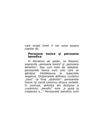 care aceşti tineri îl vor avea asupra
copiilor tăi.

Persoane
benefice

toxice

şi

persoane

în literatura de astăzi, se folosesc
expresiile „persoane toxice" şi „persoane
benefice". Aşa cum este de aşteptat,
persoanele toxice sunt cele care se
gândesc
întotdeauna
la
aspectele
negative. Dicţionarele definesc cuvântul
„toxic" ca fiind „otrăvitor"; persoanele
toxice îşi varsă continuu otrava verbală.
în contrast, definiţia din dicţionar a
cuvântului „benefic" este „a ajuta la
creşterea a..." Persoanele benefice sunt

 