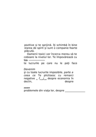 pozitive şi te sprijină. îţi schimbă în bine
starea de spirit şi sunt o companie foarte
plăcută.
Oamenii toxici vor încerca mereu să te
coboare la nivelul lor. Te împovărează cu
toa- ———————
te lucrurile pe care nu le poţi face
Devenim
şi cu toate lucrurile imposibile. parte a
ceea ce Te plictisesc cu remarci
negative m fnconjoari despre economia în
declin,
despre
ANONIM

problemele din viaţa lor, despre ________________

 