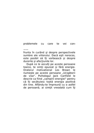 problemele

cu

care

te

vei

con-

——
frunta în curând şi despre perspectivele
sumbre ale viitorului. Dacă eşti norocos,
este posibil să îţi vorbească şi despre
durerile şi afecţiunile lor.
După ce le asculţi pe aceste persoane
toxice, te simţi epuizat şi fără energie.
Oratorul motivational Les Brown le
numeşte pe aceste persoane „Ucigătorii
de vise". Psihologul Jack Canfield le
descrie ca fiind „vampirii energiei" pentru
că îţi secătuiesc toată energia pozitivă
din tine. Aflându-te împreună cu o astfel
de persoană, ai simţit vreodată cum îţi

 