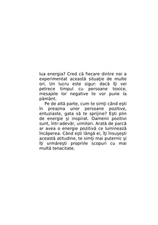 lua energia? Cred că fiecare dintre noi a
experimentat această situaţie de multe
ori. Un lucru este sigur: dacă îţi vei
petrece timpul cu persoane toxice,
mesajele lor negative te vor pune la
pământ.
Pe de altă parte, cum te simţi când eşti
în preajma unor persoane pozitive,
entuziaste, gata să te sprijine? Eşti plin
de energie şi inspirat. Oamenii pozitivi
sunt, într-adevăr, uimitori. Arată de parcă
ar avea o energie pozitivă ce luminează
încăperea. Când eşti lângă ei, îţi însuşeşti
această atitudine, te simţi mai puternic şi
îţi urmăreşti propriile scopuri cu mai
multă tenacitate.

 
