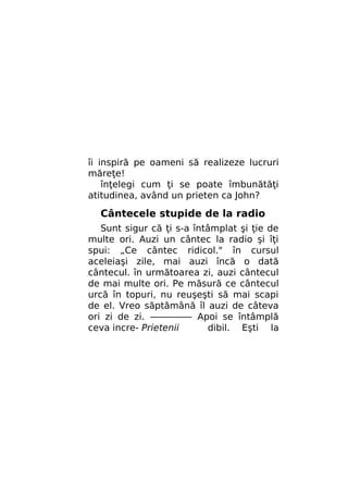 îi inspiră pe oameni să realizeze lucruri
măreţe!
înţelegi cum ţi se poate îmbunătăţi
atitudinea, având un prieten ca John?

Cântecele stupide de la radio
Sunt sigur că ţi s-a întâmplat şi ţie de
multe ori. Auzi un cântec la radio şi îţi
spui: „Ce cântec ridicol." în cursul
aceleiaşi zile, mai auzi încă o dată
cântecul. în următoarea zi, auzi cântecul
de mai multe ori. Pe măsură ce cântecul
urcă în topuri, nu reuşeşti să mai scapi
de el. Vreo săptămână îl auzi de câteva
ori zi de zi. ————— Apoi se întâmplă
ceva incre- Prietenii
dibil. Eşti la

 