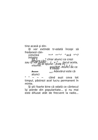 tine acasă şi dinîţi vor extinde tr-odată începi să
fredonezi cântecu*
ace^a'
viziunea
^acă te"a?
întreba
Л1 •
* chiar atunci ce crezi
despre cânsau iţi vor omori ; . т . v ^ ., tecul acela,
mi-ai spune: „Este învisunle.
.. „' .  L r i
grozitor. Atunci de ce
îl fredoANONIM
nezi? Adevărul este că
atunci
" " ~ ~ ~
când auzi ceva tot
timpul, păstrezi acel lucru permanent în
minte.
Şi ştii foarte bine că odată ce cântecul
îşi pierde din popularitate... şi nu mai
este difuzat atât de frecvent la radio...

 