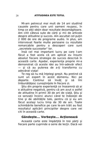 20

ATITUDINEA ESTE TOTUL

Mi-am petrecut mai mult de 14 ani studiind
cauzele pentru care unii oameni reuşesc, în
timp ce alţii obţin doar rezultate dezamăgitoare.
Am citit câteva sute de cărţi şi mii de articole
despre atitudine şi succes. Am ascultat cel puţin
2 000 de ore de programe audio. în plus, am
intervievat foarte multe persoane cu rezultate
remarcabile pentru a descoperi care sunt
„secretele succeselor" lor.
însă cel mai important lucru pe care l-am
făcut a fost acela că am aplicat eu însumi
absolut fiecare strategie de succes descrisă în
această carte. Aşadar, experienţa proprie mi-a
demonstrat că aceste idei au într-adevăr efect
— şi că au puterea de a-ţi transforma cu
adevărat viaţa!
Te rog să nu mă înţelegi greşit. Nu pretind că
sunt un expert în acest domeniu. Nici pe
departe. Continui să învăţ şi să îmi
îmbunătăţesc cunoştinţele în fiecare zi.
Ştiu din proprie experienţă ce înseamnă să ai
o atitudine negativă, pentru că am avut o astfel
de atitudine în primii 30 de ani de viaţă. Ştiu şi
ce senzaţii încerci atunci când te îndoieşti de
tine şi de abilităţile tale, pentru că şi eu am
făcut acelaşi lucru timp de 30 de ani. Toate
schimbările benefice pe care le-am trăit au fost
rezultatul aplicării principiilor despre care vei
citi în această carte.

Gândeşte... Vorbeşte... Acţionează
Această carte este împărţită în trei părţi şi
fiecare parte cuprinde o serie de lecţii. Dacă vei

 