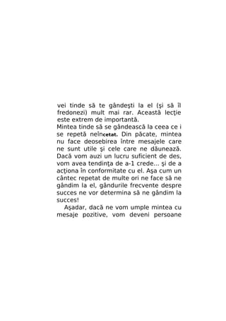 vei tinde să te gândeşti la el (şi să îl
fredonezi) mult mai rar. Această lecţie
este extrem de importantă.
Mintea tinde să se gândească la ceea ce i
se repetă neîncetat. Din păcate, mintea
nu face deosebirea între mesajele care
ne sunt utile şi cele care ne dăunează.
Dacă vom auzi un lucru suficient de des,
vom avea tendinţa de a-1 crede... şi de a
acţiona în conformitate cu el. Aşa cum un
cântec repetat de multe ori ne face să ne
gândim la el, gândurile frecvente despre
succes ne vor determina să ne gândim la
succes!
Aşadar, dacă ne vom umple mintea cu
mesaje pozitive, vom deveni persoane

 