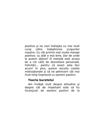pozitive şi ne vom îndrepta cu mai mult
curaj
către
îndeplinirea
scopurilor
noastre. Cu cât primim mai multe mesaje
pozitive, cu atât e mai bine. Dar de unde
le putem obţine? O metodă este aceea
de a citi cărţi de dezvoltare personală.
Felicitări... pentru că exact asta faci
acum! în plus, putem asculta casete
motivaţionale şi să ne petrecem cât mai
mult timp împreună cu oameni pozitivi.

Teoria buretelui
Am învăţat mult despre atitudine şi
despre cât de important este să fiu
înconjurat de oameni pozitivi de la

 