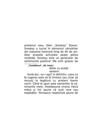 prietenul meu, Glen „Smokey" Stover.
Smokey a lucrat în domeniul vânzărilor
din industria funerară timp de 45 de ani.
Deşi această activitate poate părea
morbidă, Smokey este un generator de
sentimente pozitive! Mă simt grozav de
„Fumătorul". (N. trad.)

deloc cu aceşti
oameni.
Sună dur, nu-i aşa? în definitiv, ceea ce
îţi sugerez este să îţi limitezi sau chiar să
renunţi la legătura cu prieteni foarte
vechi. Când le spun asta oamenilor la seminariile mele, întotdeauna cineva ridică
mâna şi îmi spune că sunt rece sau
nepăsător. Persoana respectivă spune de

 