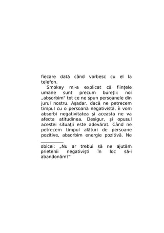 fiecare dată când vorbesc cu el la
telefon.
Smokey mi-a explicat că fiinţele
umane
sunt
precum
bureţii:
noi
„absorbim" tot ce ne spun persoanele din
jurul nostru. Aşadar, dacă ne petrecem
timpul cu o persoană negativistă, îi vom
absorbi negativitatea şi aceasta ne va
afecta atitudinea. Desigur, şi opusul
acestei situaţii este adevărat. Când ne
petrecem timpul alături de persoane
pozitive, absorbim energie pozitivă. Ne
obicei: „Nu ar trebui să
prietenii
negativişti
în
abandonăm?"

ne ajutăm
loc
să-i

 