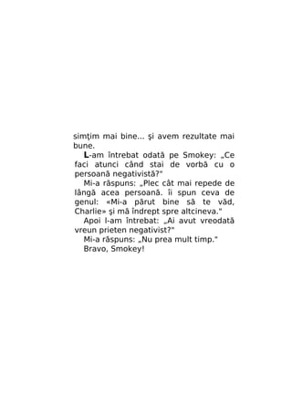 simţim mai bine... şi avem rezultate mai
bune.
L-am întrebat odată pe Smokey: „Ce
faci atunci când stai de vorbă cu o
persoană negativistă?"
Mi-a răspuns: „Plec cât mai repede de
lângă acea persoană. îi spun ceva de
genul: «Mi-a părut bine să te văd,
Charlie» şi mă îndrept spre altcineva."
Apoi l-am întrebat: „Ai avut vreodată
vreun prieten negativist?"
Mi-a răspuns: „Nu prea mult timp."
Bravo, Smokey!

 