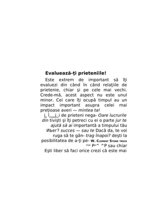 Evaluează-ţi prieteniile!
Este extrem de important să îţi
evaluezi din când în când relaţiile de
prietenie, chiar şi pe cele mai vechi.
Crede-mă, acest aspect nu este unul
minor. Cei care îţi ocupă timpul au un
impact important asupra celei mai
preţioase averi — mintea ta!
je înconjuri de prieteni nega- Oare lucrurile
din tivişti şi îţi petreci cu ei o parte jur te
ajută să ai importantă a timpului tău
ИЬег? succes — sau te Dacă da, te voi
ruga să te gân- trag înapoi? deşti la
posibilitatea de a-ţi pe- W. CLEMENT STONE TRECE
mai
Ри^ ^P sau chiar
Eşti liber să faci orice crezi că este mai

 