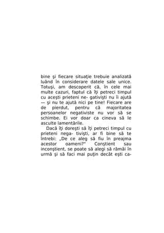 bine şi fiecare situaţie trebuie analizată
luând în considerare datele sale unice.
Totuşi, am descoperit că, în cele mai
multe cazuri, faptul că îţi petreci timpul
cu aceşti prieteni ne- gativişti nu îi ajută
— şi nu te ajută nici pe tine! Fiecare are
de pierdut, pentru că majoritatea
persoanelor negativiste nu vor să se
schimbe. Ei vor doar ca cineva să le
asculte lamentările.
Dacă îţi doreşti să îţi petreci timpul cu
prieteni nega- tivişti, ar fi bine să te
întrebi: „De ce aleg să fiu în preajma
acestor
oameni?"
Conştient
sau
inconştient, se poate să alegi să rămâi în
urmă şi să faci mai puţin decât eşti ca-

 