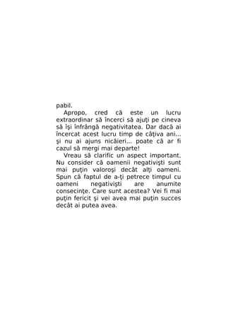 pabil.
Apropo, cred că este un lucru
extraordinar să încerci să ajuţi pe cineva
să îşi înfrângă negativitatea. Dar dacă ai
încercat acest lucru timp de câţiva ani...
şi nu ai ajuns nicăieri... poate că ar fi
cazul să mergi mai departe!
Vreau să clarific un aspect important.
Nu consider că oamenii negativişti sunt
mai puţin valoroşi decât alţi oameni.
Spun că faptul de a-ţi petrece timpul cu
oameni
negativişti
are
anumite
consecinţe. Care sunt acestea? Vei fi mai
puţin fericit şi vei avea mai puţin succes
decât ai putea avea.

 