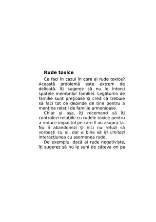Rude toxice
Ce faci în cazul în care ai rude toxice?
Această problemă este extrem de
delicată. îţi sugerez să nu le întorci
spatele membrilor familiei. Legăturile de
familie sunt preţioase şi cred că trebuie
să faci tot ce depinde de tine pentru a
menţine relaţii de familie armonioase.
Chiar şi aşa, îţi recomand să îţi
controlezi relaţiile cu rudele toxice pentru
a reduce impactul pe care îl au asupra ta.
Nu îi abandonezi şi nici nu refuzi să
vorbeşti cu ei, dar e bine să îţi limitezi
interacţiunea cu asemenea rude.
De exemplu, dacă ai rude negativiste,
îţi sugerez să nu le suni de câteva ori pe

 