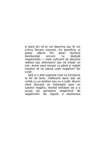 zi dacă ştii că te vor deprima sau îţi vor
critica fiecare mişcare. Ce beneficiu ai
putea
obţine
din
asta?
Suntem
bombardaţi
oricum
cu
destulă
negativitate — este suficient să deschizi
radioul sau televizorul sau să citeşti un
ziar. Avem oare nevoie ca până şi rudele
noastre să ne aducă veşti negative? Nu
cred!
Iată şi o altă sugestie care va funcţiona
la fel de bine, indiferent dacă stai de
vorbă cu un prieten sau cu o rudă. Atunci
când discuţia se îndreaptă spre un
subiect negativ, rezistă tentaţiei de a o
acuza pe persoana respectivă de
negativism. De regulă, o asemenea

 