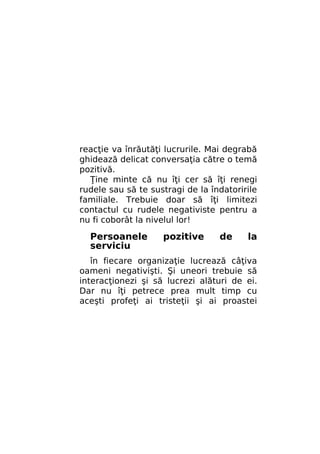 reacţie va înrăutăţi lucrurile. Mai degrabă
ghidează delicat conversaţia către o temă
pozitivă.
Ţine minte că nu îţi cer să îţi renegi
rudele sau să te sustragi de la îndatoririle
familiale. Trebuie doar să îţi limitezi
contactul cu rudele negativiste pentru a
nu fi coborât la nivelul lor!

Persoanele
serviciu

pozitive

de

la

în fiecare organizaţie lucrează câţiva
oameni negativişti. Şi uneori trebuie să
interacţionezi şi să lucrezi alături de ei.
Dar nu îţi petrece prea mult timp cu
aceşti profeţi ai tristeţii şi ai proastei

 