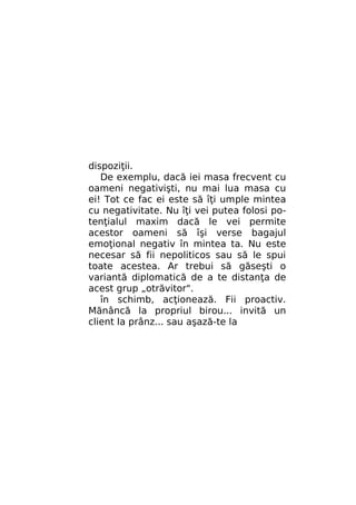 dispoziţii.
De exemplu, dacă iei masa frecvent cu
oameni negativişti, nu mai lua masa cu
ei! Tot ce fac ei este să îţi umple mintea
cu negativitate. Nu îţi vei putea folosi potenţialul maxim dacă le vei permite
acestor oameni să îşi verse bagajul
emoţional negativ în mintea ta. Nu este
necesar să fii nepoliticos sau să le spui
toate acestea. Ar trebui să găseşti o
variantă diplomatică de a te distanţa de
acest grup „otrăvitor".
în schimb, acţionează. Fii proactiv.
Mănâncă la propriul birou... invită un
client la prânz... sau aşază-te la

 