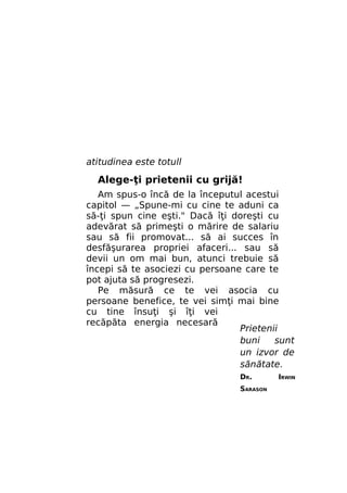 atitudinea este totull

Alege-ţi prietenii cu grijă!
Am spus-o încă de la începutul acestui
capitol — „Spune-mi cu cine te aduni ca
să-ţi spun cine eşti." Dacă îţi doreşti cu
adevărat să primeşti o mărire de salariu
sau să fii promovat... să ai succes în
desfăşurarea propriei afaceri... sau să
devii un om mai bun, atunci trebuie să
începi să te asociezi cu persoane care te
pot ajuta să progresezi.
Pe măsură ce te vei asocia cu
persoane benefice, te vei simţi mai bine
cu tine însuţi şi îţi vei
recăpăta energia necesară
Prietenii
buni
sunt
un izvor de
sănătate.
DR.
SARASON

IRWIN

 