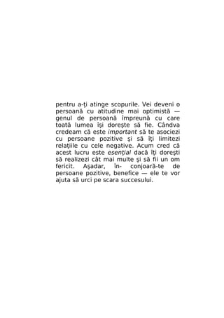 pentru a-ţi atinge scopurile. Vei deveni o
persoană cu atitudine mai optimistă —
genul de persoană împreună cu care
toată lumea îşi doreşte să fie. Cândva
credeam că este important să te asociezi
cu persoane pozitive şi să îţi limitezi
relaţiile cu cele negative. Acum cred că
acest lucru este esenţial dacă îţi doreşti
să realizezi cât mai multe şi să fii un om
fericit. Aşadar,
în- conjoară-te de
persoane pozitive, benefice — ele te vor
ajuta să urci pe scara succesului.

 
