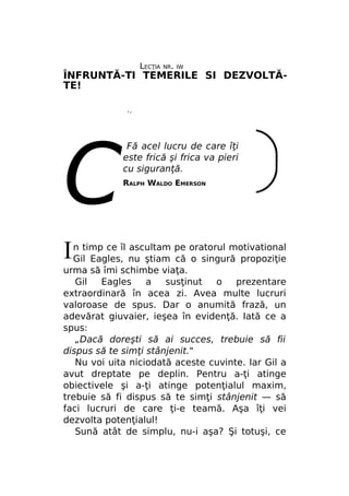 LECŢIA

NR. IW

ÎNFRUNTĂ-TI TEMERILE SI DEZVOLTĂTE!
*/

С
I

Fă acel lucru de care îţi
este frică şi frica va pieri
cu siguranţă.
RALPH WALDO EMERSON

n timp ce îl ascultam pe oratorul motivational
Gil Eagles, nu ştiam că o singură propoziţie
urma să îmi schimbe viaţa.
Gil
Eagles
a
susţinut
o
prezentare
extraordinară în acea zi. Avea multe lucruri
valoroase de spus. Dar o anumită frază, un
adevărat giuvaier, ieşea în evidenţă. Iată ce a
spus:
„Dacă doreşti să ai succes, trebuie să fii
dispus să te simţi stânjenit."
Nu voi uita niciodată aceste cuvinte. Iar Gil a
avut dreptate pe deplin. Pentru a-ţi atinge
obiectivele şi a-ţi atinge potenţialul maxim,
trebuie să fi dispus să te simţi stânjenit — să
faci lucruri de care ţi-e teamă. Aşa îţi vei
dezvolta potenţialul!
Sună atât de simplu, nu-i aşa? Şi totuşi, ce

 