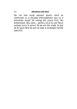 216

atitudinea este totul

fac cei mai mulţi oameni atunci când se
confruntă cu o situaţie înfricoşătoare sau cu o
activitate nouă? Se retrag din cauza fricii. Nu
acţionează. Ştiu asta... pentru că şi eu am făcut
acelaşi lucru în primii 30 de ani din viaţă. Şi pot
să îţi spun fără să ezit că este o strategie sortită
eşecului.

 