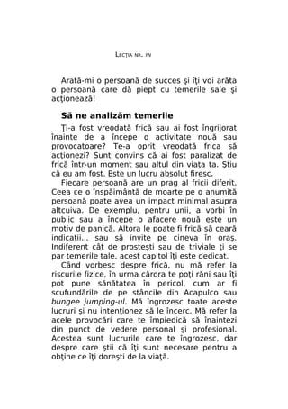 LECŢIA

NR. IW

Arată-mi o persoană de succes şi îţi voi arăta
o persoană care dă piept cu temerile sale şi
acţionează!

Să ne analizăm temerile
Ţi-a fost vreodată frică sau ai fost îngrijorat
înainte de a începe o activitate nouă sau
provocatoare? Te-a oprit vreodată frica să
acţionezi? Sunt convins că ai fost paralizat de
frică într-un moment sau altul din viaţa ta. Ştiu
că eu am fost. Este un lucru absolut firesc.
Fiecare persoană are un prag al fricii diferit.
Ceea ce o înspăimântă de moarte pe o anumită
persoană poate avea un impact minimal asupra
altcuiva. De exemplu, pentru unii, a vorbi în
public sau a începe o afacere nouă este un
motiv de panică. Altora le poate fi frică să ceară
indicaţii... sau să invite pe cineva în oraş.
Indiferent cât de prosteşti sau de triviale ţi se
par temerile tale, acest capitol îţi este dedicat.
Când vorbesc despre frică, nu mă refer la
riscurile fizice, în urma cărora te poţi răni sau îţi
pot pune sănătatea în pericol, cum ar fi
scufundările de pe stâncile din Acapulco sau
bungee jumping-ul. Mă îngrozesc toate aceste
lucruri şi nu intenţionez să le încerc. Mă refer la
acele provocări care te împiedică să înaintezi
din punct de vedere personal şi profesional.
Acestea sunt lucrurile care te îngrozesc, dar
despre care ştii că îţi sunt necesare pentru a
obţine ce îţi doreşti de la viaţă.

 