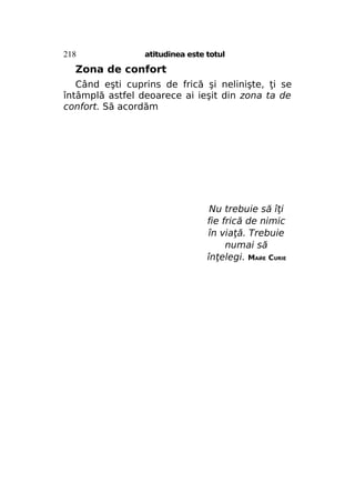218

atitudinea este totul

Zona de confort
Când eşti cuprins de frică şi nelinişte, ţi se
întâmplă astfel deoarece ai ieşit din zona ta de
confort. Să acordăm

Nu trebuie să îţi
fie frică de nimic
în viaţă. Trebuie
numai să
înţelegi. МАЙЕ CURIE

 