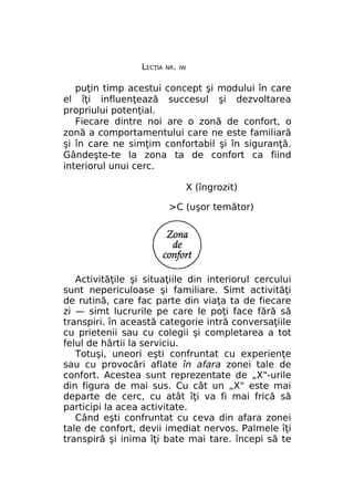 LECŢIA

NR. IW

puţin timp acestui concept şi modului în care
el îţi influenţează succesul şi dezvoltarea
propriului potenţial.
Fiecare dintre noi are o zonă de confort, o
zonă a comportamentului care ne este familiară
şi în care ne simţim confortabil şi în siguranţă.
Gândeşte-te la zona ta de confort ca fiind
interiorul unui cerc.
X (îngrozit)
>C (uşor temător)

Activităţile şi situaţiile din interiorul cercului
sunt nepericuloase şi familiare. Simt activităţi
de rutină, care fac parte din viaţa ta de fiecare
zi — simt lucrurile pe care le poţi face fără să
transpiri. în această categorie intră conversaţiile
cu prietenii sau cu colegii şi completarea a tot
felul de hârtii la serviciu.
Totuşi, uneori eşti confruntat cu experienţe
sau cu provocări aflate în afara zonei tale de
confort. Acestea sunt reprezentate de „X"-urile
din figura de mai sus. Cu cât un „X" este mai
departe de cerc, cu atât îţi va fi mai frică să
participi la acea activitate.
Când eşti confruntat cu ceva din afara zonei
tale de confort, devii imediat nervos. Palmele îţi
transpiră şi inima îţi bate mai tare. începi să te

 