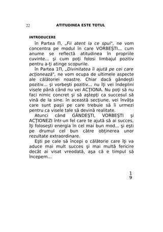 22

ATITUDINEA ESTE TOTUL

INTRODUCERE

în Partea П, „Fii atent la ce spui", ne vom
concentra pe modul în care VORBEŞTI... cum
anume se reflectă atitudinea în propriile
cuvinte... şi cum poţi folosi limbajul pozitiv
pentru a-ţi atinge scopurile.
în Partea 1П, „Divinitatea îi ajută pe cei care
acţionează", ne vom ocupa de ultimele aspecte
ale călătoriei noastre. Chiar dacă gândeşti
pozitiv... şi vorbeşti pozitiv... nu îţi vei îndeplini
visele până când nu vei ACŢIONA. Nu poţi să nu
faci nimic concret şi să aştepţi ca succesul să
vină de la sine. în această secţiune, vei învăţa
care sunt paşii pe care trebuie să îi urmezi
pentru ca visele tale să devină realitate.
Atunci
când
GÂNDEŞTI,
VORBEŞTI
şi
ACŢIONEZI într-un fel care te ajută să ai succes,
îţi foloseşti energia în cel mai bun mod... şi eşti
pe drumul cel bun către obţinerea unor
rezultate extraordinare.
Eşti pe cale să începi o călătorie care îţi va
aduce mai mult succes şi mai multă fericire
decât ai visat vreodată, aşa că e timpul să
începem...

1
9

 