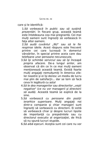 LECŢIA

NR. IW

care şi le identifică:
1.Să vorbească în public sau să susţină
prezentări. în fiecare grup, această teamă
este întotdeauna cea mai pregnantă. Cei mai
mulţi oameni sunt îngroziţi să vorbească în
faţa altor oameni.
2.Să audă cuvântul „NU" sau să le fie
respinse ideile. Acest răspuns este frecvent
printre cei care lucrează în domeniul
vânzărilor, în special printre aceia care dau
telefoane unor persoane necunoscute.
3.Să îşi schimbe serviciul sau să îşi înceapă
propria afacere. De-a lungul anilor, am
observat că din ce în ce mai mulţi oameni
menţionează această teamă. Există foarte
mulţi angajaţi nemulţumiţi în America zilelor noastre şi ei îşi doresc un mediu de lucru
mai plin de satisfacţii... dar se tem să facă
ceva în legătură cu asta!
4.Să le dea managerilor sau directorilor „veşti
negative" (ce nu vor managerii şi directorii
să audă). Această teamă se explică de la
sine.
5.Să vorbească cu persoane din poziţii
ierarhice superioare. Mulţi angajaţi noi
dintr-o companie şi chiar manageri sunt
îngroziţi să vorbească cu directorii. Ei ezită
să vorbească chiar şi despre lucruri lipsite
de importanţă cu preşedintele sau cu
directorul executiv al organizaţiei, de frică
să nu spună lucruri stupide.
6.Să aibă eşecuri. Aceştia sunt cei care nu vor

 