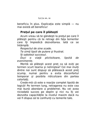 LECŢIA

NR. IW

beneficiu în plus. Explicaţia este simplă — nu
mai există alt beneficiu!

Preţul pe care îl plăteşti
Acum vreau să te gândeşti la preţul pe care îl
plăteşti pentru că te retragi din faţa temerilor
care îţi împiedică dezvoltarea. Iată ce se
întâmplă:
Respectul de sine scade.
Te simţi lipsit de putere şi frustrat.
îţi sabotezi succesul.
Duci o viaţă plictisitoare, lipsită de
evenimente.
Merită să plăteşti acest preţ ca să eviţi pe
termen scurt teama şi neliniştea? Cei mai mulţi
dintre noi sunt dispuşi să plătească acest preţ
scump, numai pentru a evita disconfortul
temporar şi posibila ridiculizare din partea
celorlalţi.
Crede-mă că este o reacţie complet lipsită de
logică! Pe termen lung, retragerea nu este cea
mai bună abordare a problemei. Nu vei avea
niciodată succes pe deplin şi nici nu îţi vei
dezvolta capacităţile la nivelul maxim dacă nu
vei fi dispus să te confrunţi cu temerile tale.

 