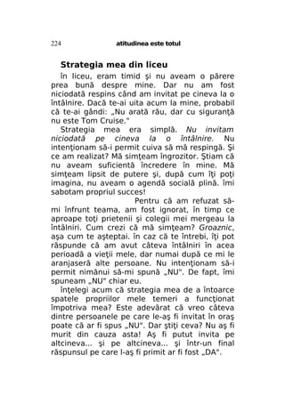 224

atitudinea este totul

Strategia mea din liceu
în liceu, eram timid şi nu aveam o părere
prea bună despre mine. Dar nu am fost
niciodată respins când am invitat pe cineva la o
întâlnire. Dacă te-ai uita acum la mine, probabil
că te-ai gândi: „Nu arată rău, dar cu siguranţă
nu este Tom Cruise."
Strategia mea era simplă. Nu invitam
niciodată pe cineva la o întâlnire. Nu
intenţionam să-i permit cuiva să mă respingă. Şi
ce am realizat? Mă simţeam îngrozitor. Ştiam că
nu aveam suficientă încredere în mine. Mă
simţeam lipsit de putere şi, după cum îţi poţi
imagina, nu aveam o agendă socială plină. îmi
sabotam propriul succes!
Pentru că am refuzat sămi înfrunt teama, am fost ignorat, în timp ce
aproape toţi prietenii şi colegii mei mergeau la
întâlniri. Cum crezi că mă simţeam? Groaznic,
aşa cum te aşteptai. în caz că te întrebi, îţi pot
răspunde că am avut câteva întâlniri în acea
perioadă a vieţii mele, dar numai după ce mi le
aranjaseră alte persoane. Nu intenţionam să-i
permit nimănui să-mi spună „NU". De fapt, îmi
spuneam „NU" chiar eu.
înţelegi acum că strategia mea de a întoarce
spatele propriilor mele temeri a funcţionat
împotriva mea? Este adevărat că vreo câteva
dintre persoanele pe care le-aş fi invitat în oraş
poate că ar fi spus „NU". Dar ştiţi ceva? Nu aş fi
murit din cauza asta! Aş fi putut invita pe
altcineva... şi pe altcineva... şi într-un final
răspunsul pe care l-aş fi primit ar fi fost „DA".

 