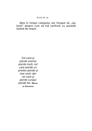 LECŢIA

NR. IW

Abia în timpul colegiului am început să „iau
lecţii" despre cum să mă confrunt cu această
teamă de respin

Cel care-şi
pierde averea
pierde mult; cel
care pierde un
prieten pierde şi
mai mult; dar
cel care-şi
pierde curajul
pierde tot. MIGUEL
DE

CERVANTES

 