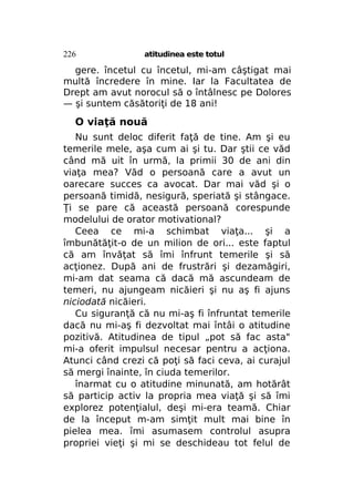 226

atitudinea este totul

gere. încetul cu încetul, mi-am câştigat mai
multă încredere în mine. Iar la Facultatea de
Drept am avut norocul să o întâlnesc pe Dolores
— şi suntem căsătoriţi de 18 ani!

O viaţă nouă
Nu sunt deloc diferit faţă de tine. Am şi eu
temerile mele, aşa cum ai şi tu. Dar ştii ce văd
când mă uit în urmă, la primii 30 de ani din
viaţa mea? Văd o persoană care a avut un
oarecare succes ca avocat. Dar mai văd şi o
persoană timidă, nesigură, speriată şi stângace.
Ţi se pare că această persoană corespunde
modelului de orator motivational?
Ceea ce mi-a schimbat viaţa... şi a
îmbunătăţit-o de un milion de ori... este faptul
că am învăţat să îmi înfrunt temerile şi să
acţionez. După ani de frustrări şi dezamăgiri,
mi-am dat seama că dacă mă ascundeam de
temeri, nu ajungeam nicăieri şi nu aş fi ajuns
niciodată nicăieri.
Cu siguranţă că nu mi-aş fi înfruntat temerile
dacă nu mi-aş fi dezvoltat mai întâi o atitudine
pozitivă. Atitudinea de tipul „pot să fac asta"
mi-a oferit impulsul necesar pentru a acţiona.
Atunci când crezi că poţi să faci ceva, ai curajul
să mergi înainte, în ciuda temerilor.
înarmat cu o atitudine minunată, am hotărât
să particip activ la propria mea viaţă şi să îmi
explorez potenţialul, deşi mi-era teamă. Chiar
de la început m-am simţit mult mai bine în
pielea mea. îmi asumasem controlul asupra
propriei vieţi şi mi se deschideau tot felul de

 