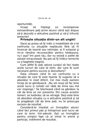 LECŢIA

NR. IW

oportunităţi.
începi
să
înţelegi
ce
recompense
extraordinare poţi primi atunci când eşti dispus
să-ţi dezvolţi o atitudine pozitivă şi să-ţi înfrunţi
temerile?

Priveşte situaţia dintr-un alt unghi!

Dacă aş putea să îţi indic o modalitate de a te
confrunta cu situaţiile neplăcute fără să fii
încercat de teamă sau nelinişte, ai fi extaziat şi
mi-ai rămâne recunoscător pentru totdeauna,
nu-i aşa? îmi pare rău, dar nu există o astfel de
soluţie miraculoasă. Nu pot să îţi înlătur temerile
cu o baghetă magică.
Cum altfel îţi poţi aduna curajul să faci toate
acele lucruri de care te temi, dar care îţi sunt
necesare pentru succes şi dezvoltare?
Data viitoare când te vei confrunta cu o
situaţie de care îţi este teamă, îţi sugerez să o
abordezi în mod diferit. Cei mai mulţi oameni
încep să se gândească: „Nu voi reuşi să fac bine
acest lucru şi ceilalţi vor râde de mine sau mă
vor respinge." Se blochează când se gândesc la
cât de bine se vor prezenta. Din cauza acestor
temeri, se hotărăsc să se retragă. Deşi este bine
să abordezi situaţia cu o atitudine pozitivă şi să
te pregăteşti cât de bine poţi, nu te preocupa
excesiv de rezultat.
Consideră-te imediat un învingător atunci
când faci primul păs şi întreprinzi acel lucru de
care te temi. într-adevăr. Eşti un învingător
pentru simplul fapt că ai intrat în arenă şi
participi, indiferent de rezultat.

 