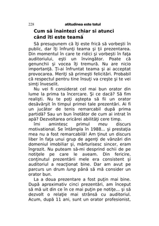 228

atitudinea este totul

Cum să înaintezi chiar si atunci
când îti este teamă
f

Să presupunem că îţi este frică să vorbeşti în
public, dar îţi înfrunţi teama şi ţii prezentarea.
Din momentul în care te ridici şi vorbeşti în faţa
auditoriului, eşti un învingător. Poate că
genunchii şi vocea îţi tremură. Nu are nicio
importanţă. Ţi-ai înfruntat teama şi ai acceptat
provocarea. Meriţi să primeşti felicitări. Probabil
că respectul pentru tine însuţi va creşte şi te vei
simţi înveselit.
Nu vei fi considerat cel mai bun orator din
lume la prima ta încercare. Şi ce dacă? Să fim
realişti. Nu te poţi aştepta să fii un orator
desăvârşit în timpul primei tale prezentări. Ai fi
un jucător de tenis remarcabil după prima
partidă? Sau un bun înotător de cum ai intrat în
apă? Dezvoltarea oricărei abilităţi cere timp.
îmi
amintesc
primul
meu
discurs
motivational. Se întâmpla în 1988... şi prestaţia
mea nu a fost remarcabilă! Am ţinut un discurs
liber în faţa unui grup de agenţi de vânzări din
domeniul imobiliar şi, mărturisesc sincer, eram
îngrozit. Nu puteam să-mi desprind ochii de pe
notiţele pe care le aveam. Din fericire,
conţinutul prezentării mele era consistent şi
auditoriul a reacţionat bine. Dar am avut pe
parcurs un drum lung până să mă consider un
orator bun.
La a doua prezentare a fost puţin mai bine.
După aproximativ cinci prezentări, am început
să mă uit din ce în ce mai puţin pe notiţe... şi să
dezvolt o relaţie mai strânsă cu auditoriul.
Acum, după 11 ani, sunt un orator profesionist,

 