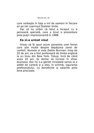LECŢIA

NR. IW

care vorbeşte în faţa a mii de oameni în fiecare
an pe tot cuprinsul Statelor Unite.
Dar să nu uităm că totul a început cu o
persoană speriată, care a ţinut o prezentare
prea puţin impresionantă în 1988.

Ea si-a urmat visul
/

Vreau să îţi spun acum povestea unei femei
care ştie multe despre depăşirea zonei de
confort. Numele ei este Dottie Burman; timp de
32 de ani; ea a fost profesoară de limba engleză
la un liceu din New York. Totuşi, încă de când
avea 10 ani, îşi dorise să lucreze în show
business. Dar nu s-a gândit niciodată serios la o
astfel de carieră şi a ales, în schimb, siguranţa
profesoratului, cu beneficiile şi salariile prea
bine precizate.

 