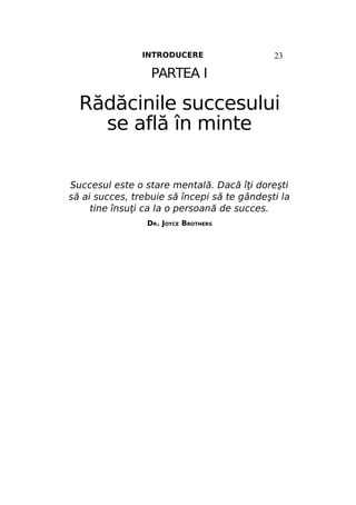INTRODUCERE

23

PARTEA I

Rădăcinile succesului
se află în minte
Succesul este o stare mentală. Dacă îţi doreşti
să ai succes, trebuie să începi să te gândeşti la
tine însuţi ca la o persoană de succes.
DR. JOYCE BROTHERS

 
