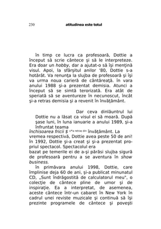 230

atitudinea este totul

în timp ce lucra ca profesoară, Dottie a
început să scrie cântece şi să le interpreteze.
Era doar un hobby, dar a ajutat-o să îşi menţină
visul. Apoi, la sfârşitul anilor '80, Dottie s-a
hotărât. Va renunţa la slujba de profesoară şi îşi
va urma noua carieră de cântăreaţă. în vara
anului 1988 şi-a prezentat demisia. Atunci a
început să se simtă terorizată. Era atât de
speriată să se aventureze în necunoscut, încât
şi-a retras demisia şi a revenit în învăţământ.
Dar ceva dinlăuntrul lui
Dottie nu a lăsat ca visul ei să moară. După
şase luni, în luna ianuarie a anului 1989, şi-a
înfruntat teama
închisoarea fricii $ s"a retras din învăţământ. La
vremea respectivă, Dottie avea peste 50 de ani!
în 1992, Dottie şi-a creat şi şi-a prezentat propriul spectacol. Spectacolul era
bazat pe temerile ei de a-şi părăsi slujba sigură
de profesoară pentru a se aventura în show
business.
în primăvara anului 1998, Dottie, care
împlinise deja 60 de ani, şi-a publicat minunatul
CD, „Sunt îndrăgostită de calculatorul meu", o
colecţie de cântece pline de umor şi de
inspiraţie. Ea a interpretat, de asemenea,
aceste cântece într-un cabaret în New York în
cadrul unei reviste muzicale şi continuă să îşi
prezinte programele de cântece şi poveşti

 