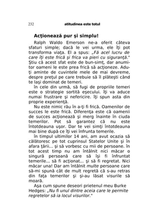 232

atitudinea este totul

Acţionează pur şi simplu!
Ralph Waldo Emerson ne-a oferit câteva
sfaturi simple; dacă le vei urma, ele îţi pot
transforma viaţa. El a spus: „Fă acel lucru de
care îţi este frică şi frica va pieri cu siguranţă."
Ştiu că acest sfat este de bun-simţ, dar anumitor oameni le este prea frică să acţioneze. Aduţi aminte de cuvintele mele de mai devreme,
despre preţul pe care trebuie să îl plăteşti când
te laşi dominat de temeri.
în cele din urmă, să fugi de propriile temeri
este o strategie sortită eşecului. îţi va aduce
numai frustrare şi nefericire. îţi spun asta din
proprie experienţă.
Nu este nimic rău în a-ţi fi frică. Oamenilor de
succes le este frică. Diferenţa este că oamenii
de succes acţionează şi merg înainte în ciuda
temerilor. Pot să garantez că nu este
întotdeauna uşor. Dar te vei simţi întotdeauna
mai bine după ce îţi vei înfrunta temerile.
în timpul ultimilor 14 ani, am avut ocazia să
călătoresc pe tot cuprinsul Statelor Unite şi în
afara ţării... şi să vorbesc cu mii de persoane. în
tot acest timp nu am întâlnit nici măcar o
singură persoană care să îşi fi înfruntat
temerile... să fi acţionat... şi să fi regretat. Nici
măcar una! Dar am întâlnit multe persoane care
să-mi spună cât de mult regretă că s-au retras
din faţa temerilor şi şi-au lăsat visurile să
moară.
Aşa cum spune deseori prietenul meu Burke
Hedges: „Nu fi unul dintre aceia care le permite
regretelor să ia locul visurilor."

 