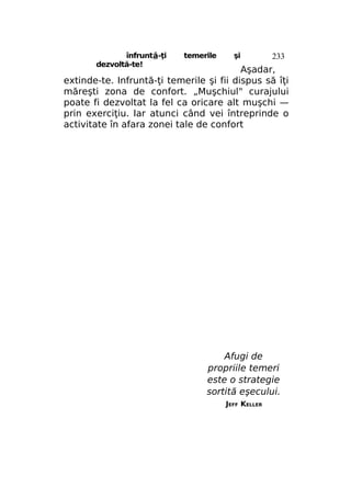 înfruntâ-ţi
dezvoltă-te!

temerile

şi

233

Aşadar,
extinde-te. Infruntă-ţi temerile şi fii dispus să îţi
măreşti zona de confort. „Muşchiul" curajului
poate fi dezvoltat la fel ca oricare alt muşchi —
prin exerciţiu. Iar atunci când vei întreprinde o
activitate în afara zonei tale de confort

Afugi de
propriile temeri
este o strategie
sortită eşecului.
JEFF KELLER

 