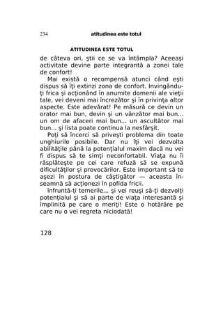 234

atitudinea este totul
ATITUDINEA ESTE TOTUL

de câteva ori, ştii ce se va întâmpla? Aceeaşi
activitate devine parte integrantă a zonei tale
de confort!
Mai există o recompensă atunci când eşti
dispus să îţi extinzi zona de confort. Invingânduţi frica şi acţionând în anumite domenii ale vieţii
tale, vei deveni mai încrezător şi în privinţa altor
aspecte. Este adevărat! Pe măsură ce devin un
orator mai bun, devin şi un vânzător mai bun...
un om de afaceri mai bun... un ascultător mai
bun... şi lista poate continua la nesfârşit.
Poţi să încerci să priveşti problema din toate
unghiurile posibile. Dar nu îţi vei dezvolta
abilităţile până la potenţialul maxim dacă nu vei
fi dispus să te simţi neconfortabil. Viaţa nu îi
răsplăteşte pe cei care refuză să se expună
dificultăţilor şi provocărilor. Este important să te
aşezi în postura de câştigător — aceasta înseamnă să acţionezi în pofida fricii.
înfruntă-ţi temerile... şi vei reuşi să-ţi dezvolţi
potenţialul şi să ai parte de viaţa interesantă şi
împlinită pe care o meriţi! Este o hotărâre pe
care nu o vei regreta niciodată!

128

 