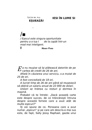LECŢIA

NR. M.JL

EŞUEAZĂ!

IESI ÎN LUME SI

///

/■

/ Eşecul este singura oportunitate
pentru a o lua I
de la capăt într-un
mod mai inteligent.

V

E

HENRY FORD

a nu reuşise să îşi plătească datoriile de pe
cartea de credit de 26 de ani.
Aflată în căutarea unui serviciu, s-a mutat de
25 de ori.
A fost concediată de 18 ori.
A lucrat timp de 26 de ani până să reuşească
să obţină un salariu anual de 22 000 de dolari.
Uneori se hrănea cu resturi şi dormea în
maşină.
Probabil că te întrebi: „Dacă această carte
este despre succes, de ce trăncăneşti întruna
despre această femeie care a avut atât de
multe eşecuri?"
îţi voi spune de ce. Persoana care a avut
numai „eşecuri" şi pe care am descris-o mai sus
este, de fapt, Sally Jessy Raphael, gazda unui

 