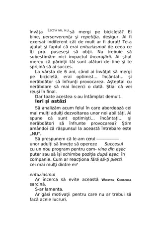 învăţa LECŢIA NR. M.JLsă mergi pe bicicletă? Ei
bine, perserverenţa şi repetiţia, desigur. Ai fi
exersat indiferent cât de mult ar fi durat! Te-a
ajutat şi faptul că erai entuziasmat de ceea ce
îţi pro- puseseşi să obţii. Nu trebuie să
subestimăm nici impactul încurajării. Ai ştiut
mereu că părinţii tăi sunt alături de tine şi te
sprijină să ai succes.
La vârsta de 6 ani, când ai învăţat să mergi
pe bicicletă, erai optimist... încântat... şi
nerăbdător să înfrunţi provocarea. Aşteptai cu
nerăbdare să mai încerci o dată. Ştiai că vei
reuşi în final.
Dar toate acestea s-au întâmplat demult.

Ieri şi astăzi

Să analizăm acum felul în care abordează cei
mai mulţi adulţi dezvoltarea unor noi abilităţi. Ai
spune că sunt optimişti... încântaţi... şi
nerăbdători să înfrunte provocarea? Ştim
amândoi că răspunsul la această întrebare este
„NU".
Să prespunem că le-am cerut ——————
unor adulţi să înveţe să opereze
Succesul
cu un nou program pentru com- vine din eşec
puter sau să îşi schimbe poziţia după eşec, în
companie. Cum ar reacţiona fără să-ţi pierzi
cei mai mulţi dintre ei?
entuziasmul
Ar încerca să evite această WINSTON CHURCHILL
sarcină.
S-ar lamenta.
Ar găsi motivaţii pentru care nu ar trebui să
facă acele lucruri.

 