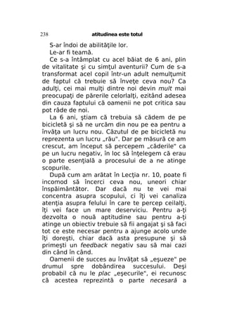 238

atitudinea este totul

S-ar îndoi de abilităţile lor.
Le-ar fi teamă.
Ce s-a întâmplat cu acel băiat de 6 ani, plin
de vitalitate şi cu simţul aventurii? Cum de s-a
transformat acel copil într-un adult nemulţumit
de faptul că trebuie să înveţe ceva nou? Ca
adulţi, cei mai mulţi dintre noi devin mult mai
preocupaţi de părerile celorlalţi, ezitând adesea
din cauza faptului că oamenii ne pot critica sau
pot râde de noi.
La 6 ani, ştiam că trebuia să cădem de pe
bicicletă şi să ne urcăm din nou pe ea pentru a
învăţa un lucru nou. Căzutul de pe bicicletă nu
reprezenta un lucru „rău". Dar pe măsură ce am
crescut, am început să percepem „căderile" ca
pe un lucru negativ, în loc să înţelegem că erau
o parte esenţială a procesului de a ne atinge
scopurile.
După cum am arătat în Lecţia nr. 10, poate fi
incomod să încerci ceva nou, uneori chiar
înspăimântător. Dar dacă nu te vei mai
concentra asupra scopului, ci îţi vei canaliza
atenţia asupra felului în care te percep ceilalţi,
îţi vei face un mare deserviciu. Pentru a-ţi
dezvolta o nouă aptitudine sau pentru a-ţi
atinge un obiectiv trebuie să fii angajat şi să faci
tot ce este necesar pentru a ajunge acolo unde
îţi doreşti, chiar dacă asta presupune şi să
primeşti un feedback negativ sau să mai cazi
din când în când.
Oamenii de succes au învăţat să „eşueze" pe
drumul spre dobândirea succesului. Deşi
probabil că nu le plac „eşecurile", ei recunosc
că acestea reprezintă o parte necesară a

 